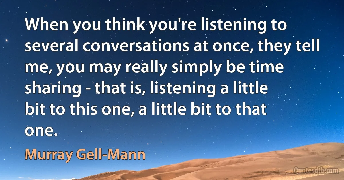 When you think you're listening to several conversations at once, they tell me, you may really simply be time sharing - that is, listening a little bit to this one, a little bit to that one. (Murray Gell-Mann)