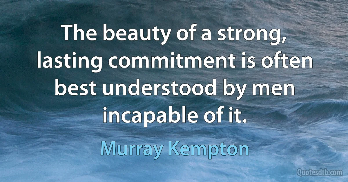 The beauty of a strong, lasting commitment is often best understood by men incapable of it. (Murray Kempton)