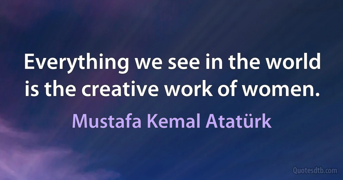 Everything we see in the world is the creative work of women. (Mustafa Kemal Atatürk)