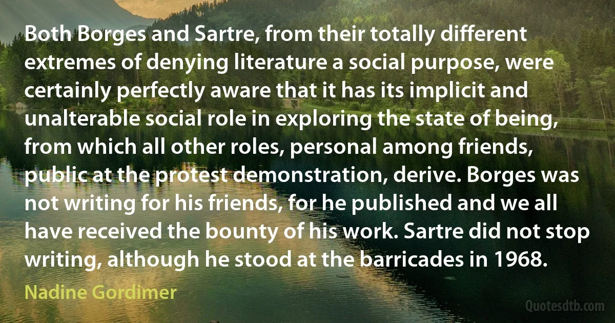 Both Borges and Sartre, from their totally different extremes of denying literature a social purpose, were certainly perfectly aware that it has its implicit and unalterable social role in exploring the state of being, from which all other roles, personal among friends, public at the protest demonstration, derive. Borges was not writing for his friends, for he published and we all have received the bounty of his work. Sartre did not stop writing, although he stood at the barricades in 1968. (Nadine Gordimer)