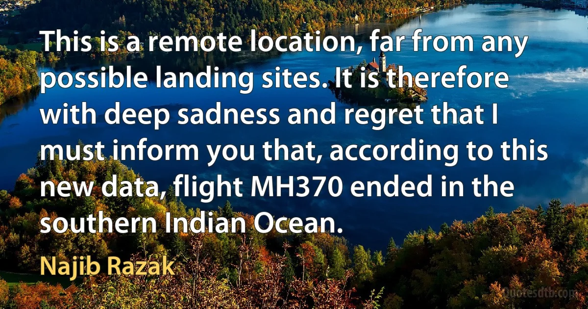 This is a remote location, far from any possible landing sites. It is therefore with deep sadness and regret that I must inform you that, according to this new data, flight MH370 ended in the southern Indian Ocean. (Najib Razak)