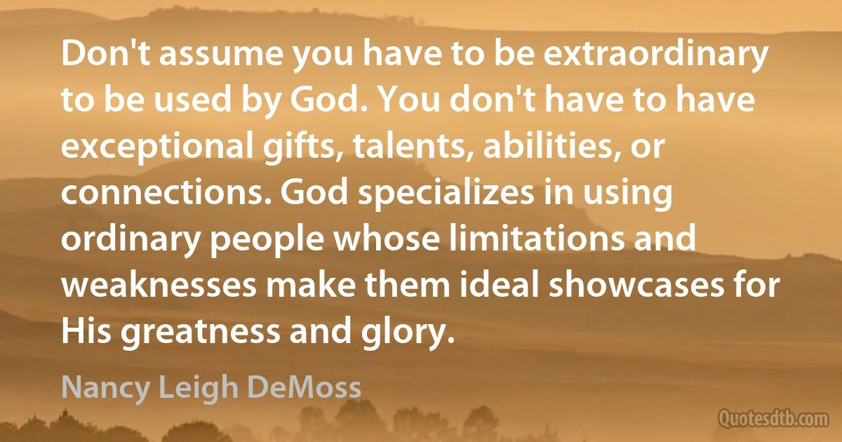 Don't assume you have to be extraordinary to be used by God. You don't have to have exceptional gifts, talents, abilities, or connections. God specializes in using ordinary people whose limitations and weaknesses make them ideal showcases for His greatness and glory. (Nancy Leigh DeMoss)