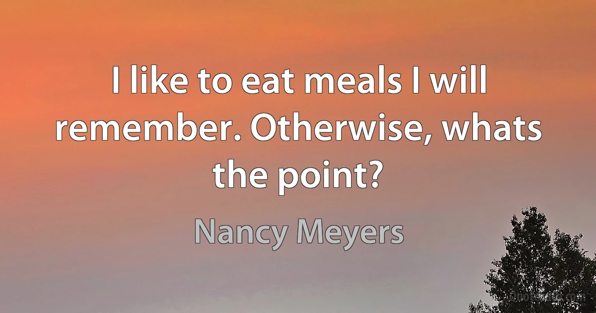 I like to eat meals I will remember. Otherwise, whats the point? (Nancy Meyers)