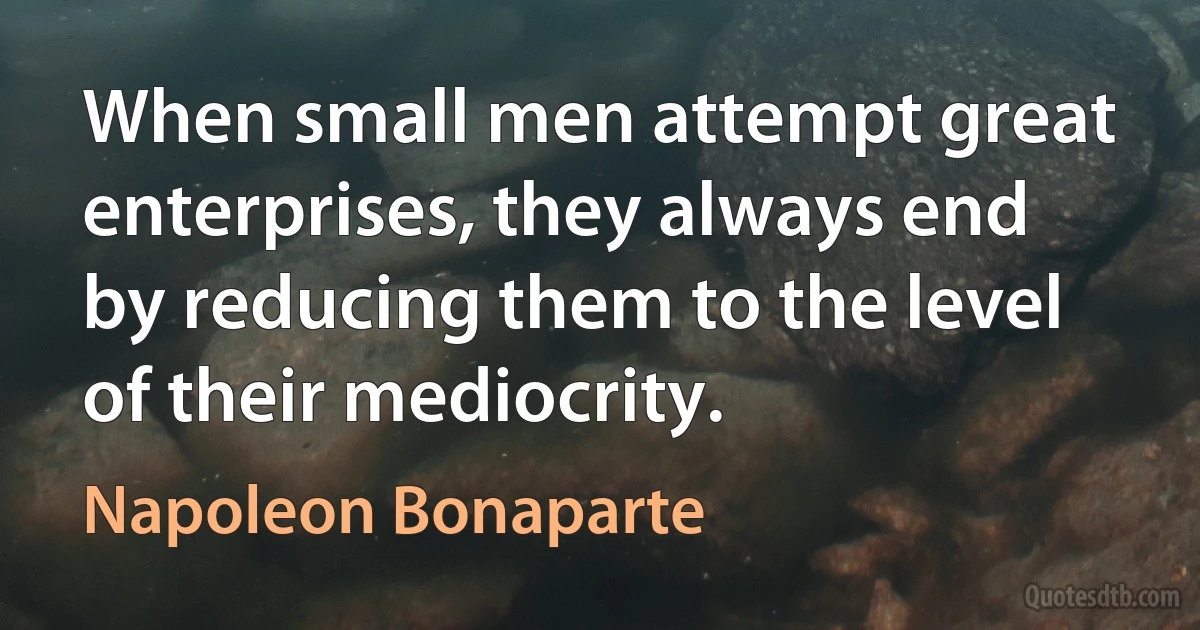 When small men attempt great enterprises, they always end by reducing them to the level of their mediocrity. (Napoleon Bonaparte)