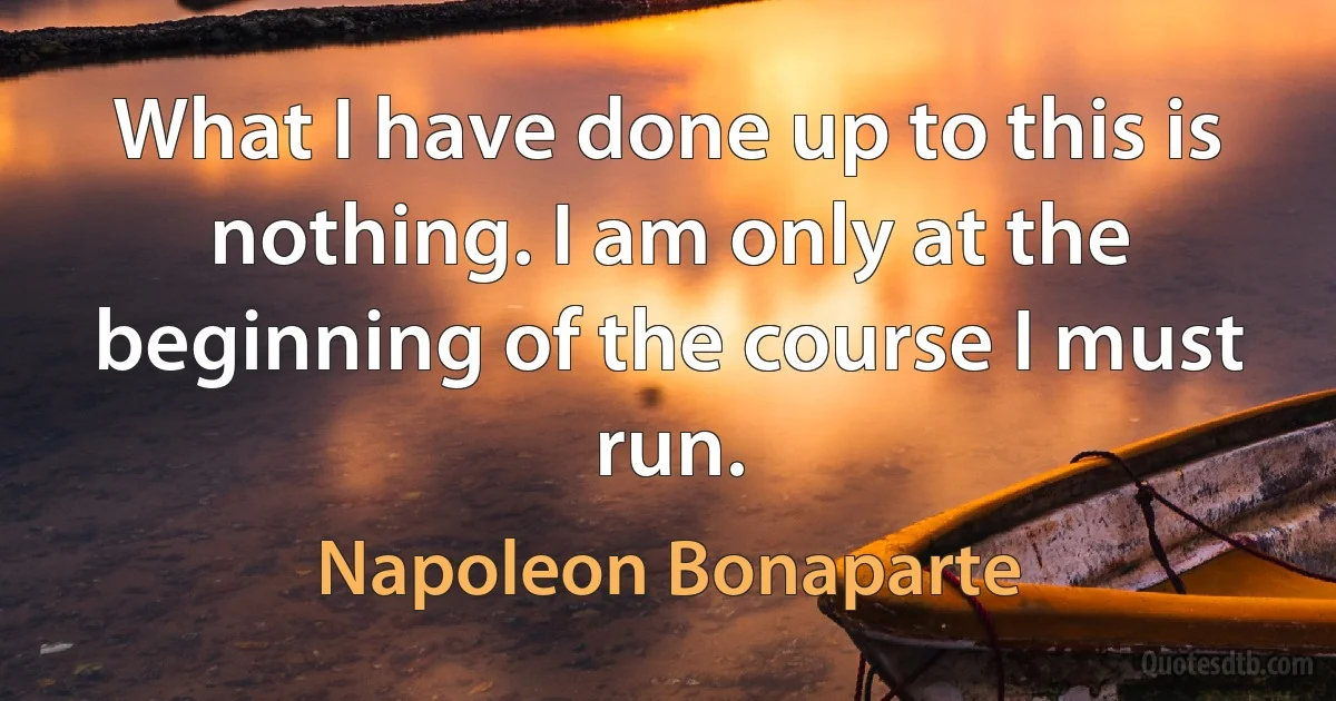 What I have done up to this is nothing. I am only at the beginning of the course I must run. (Napoleon Bonaparte)