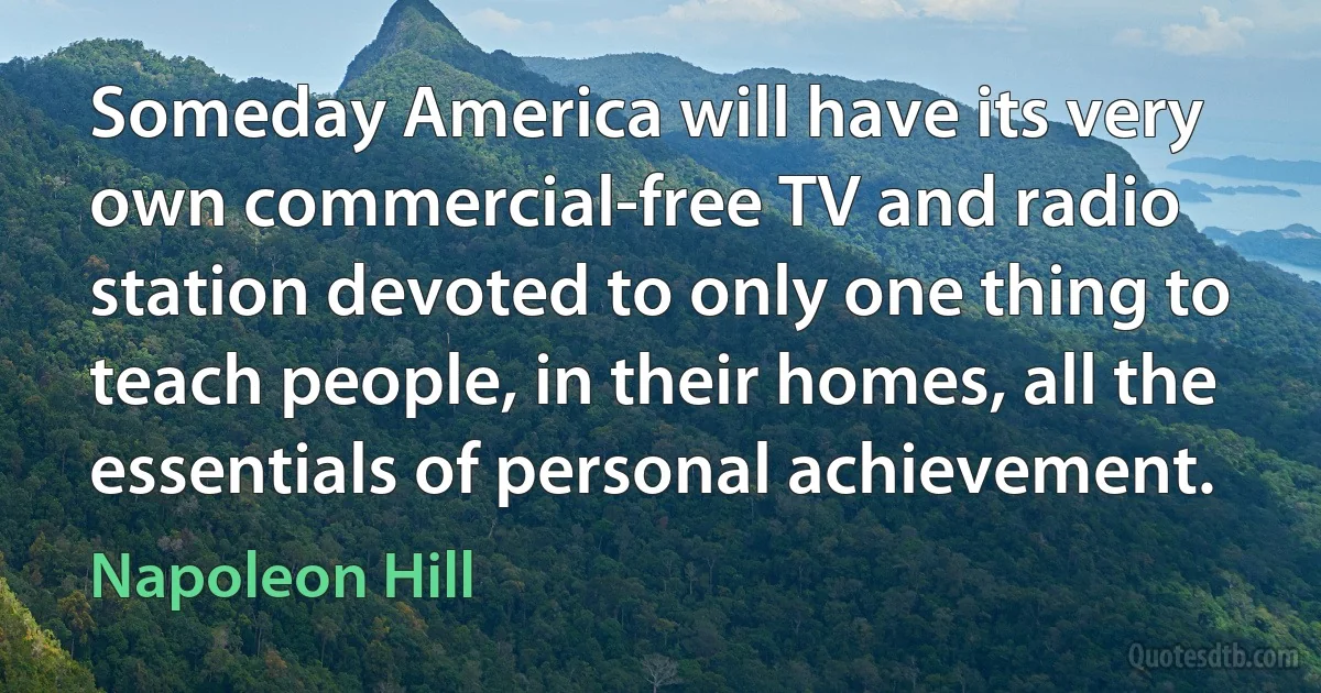 Someday America will have its very own commercial-free TV and radio station devoted to only one thing to teach people, in their homes, all the essentials of personal achievement. (Napoleon Hill)