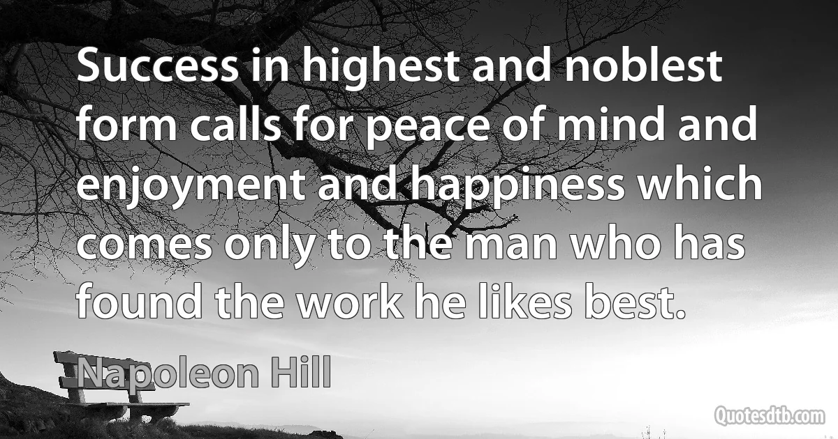 Success in highest and noblest form calls for peace of mind and enjoyment and happiness which comes only to the man who has found the work he likes best. (Napoleon Hill)