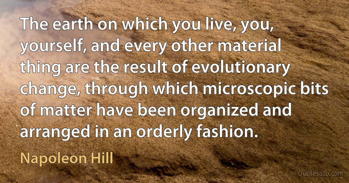 The earth on which you live, you, yourself, and every other material thing are the result of evolutionary change, through which microscopic bits of matter have been organized and arranged in an orderly fashion. (Napoleon Hill)