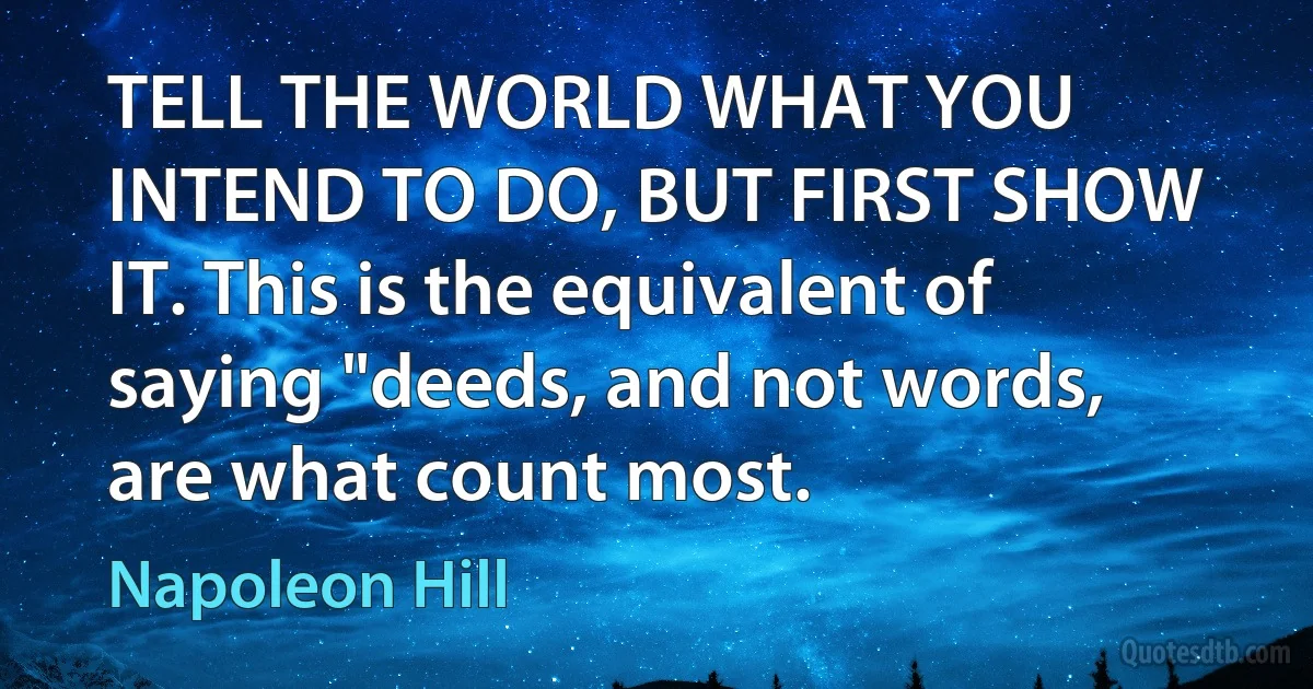 TELL THE WORLD WHAT YOU INTEND TO DO, BUT FIRST SHOW IT. This is the equivalent of saying "deeds, and not words, are what count most. (Napoleon Hill)