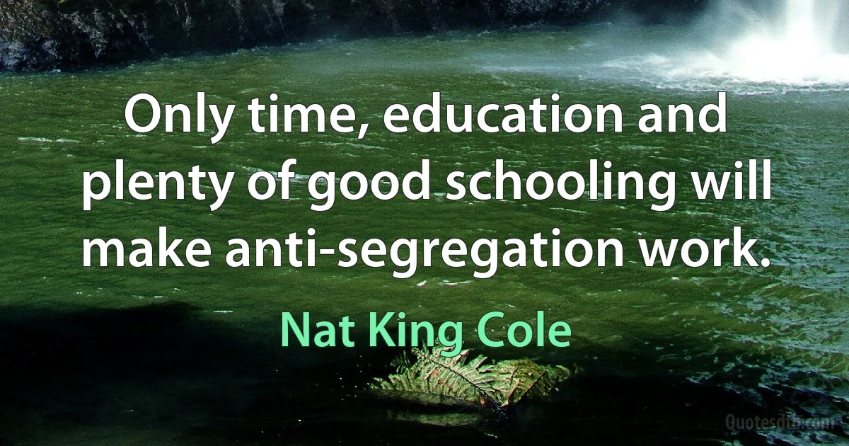 Only time, education and plenty of good schooling will make anti-segregation work. (Nat King Cole)