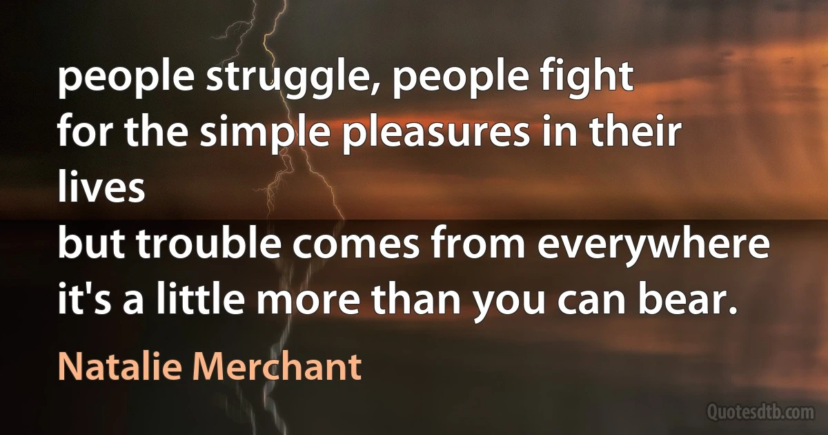 people struggle, people fight
for the simple pleasures in their lives
but trouble comes from everywhere
it's a little more than you can bear. (Natalie Merchant)