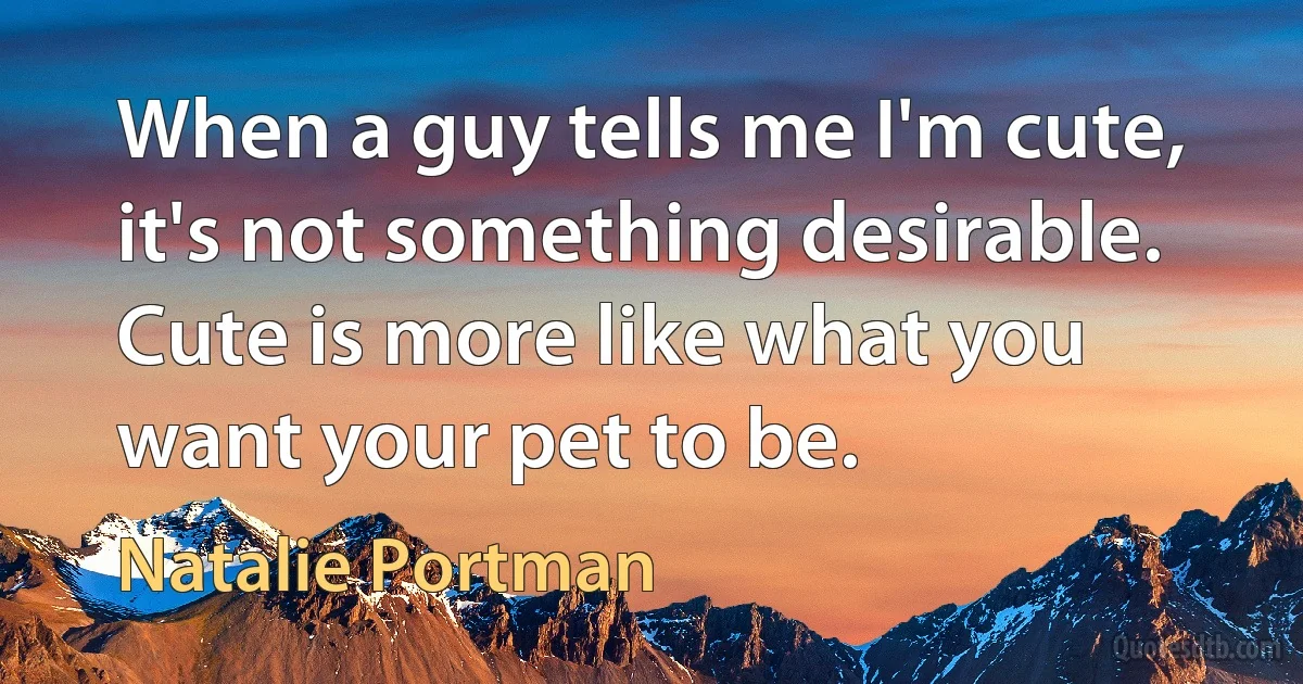 When a guy tells me I'm cute, it's not something desirable. Cute is more like what you want your pet to be. (Natalie Portman)