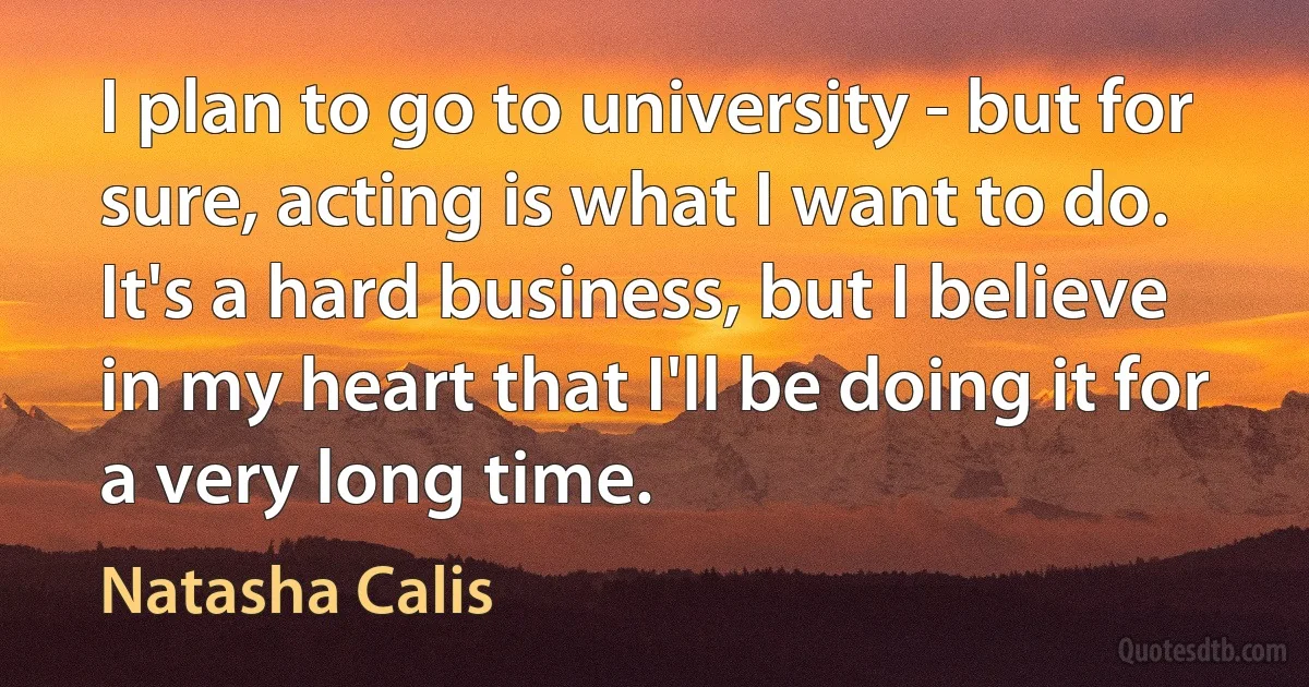 I plan to go to university - but for sure, acting is what I want to do. It's a hard business, but I believe in my heart that I'll be doing it for a very long time. (Natasha Calis)