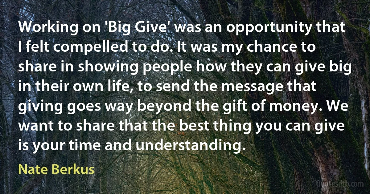 Working on 'Big Give' was an opportunity that I felt compelled to do. It was my chance to share in showing people how they can give big in their own life, to send the message that giving goes way beyond the gift of money. We want to share that the best thing you can give is your time and understanding. (Nate Berkus)