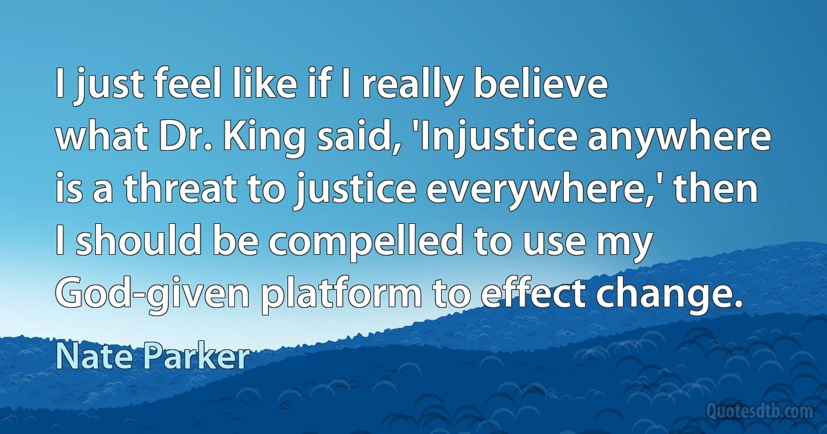 I just feel like if I really believe what Dr. King said, 'Injustice anywhere is a threat to justice everywhere,' then I should be compelled to use my God-given platform to effect change. (Nate Parker)