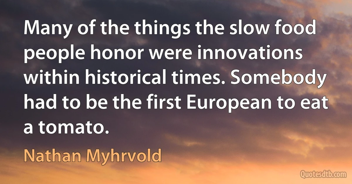 Many of the things the slow food people honor were innovations within historical times. Somebody had to be the first European to eat a tomato. (Nathan Myhrvold)