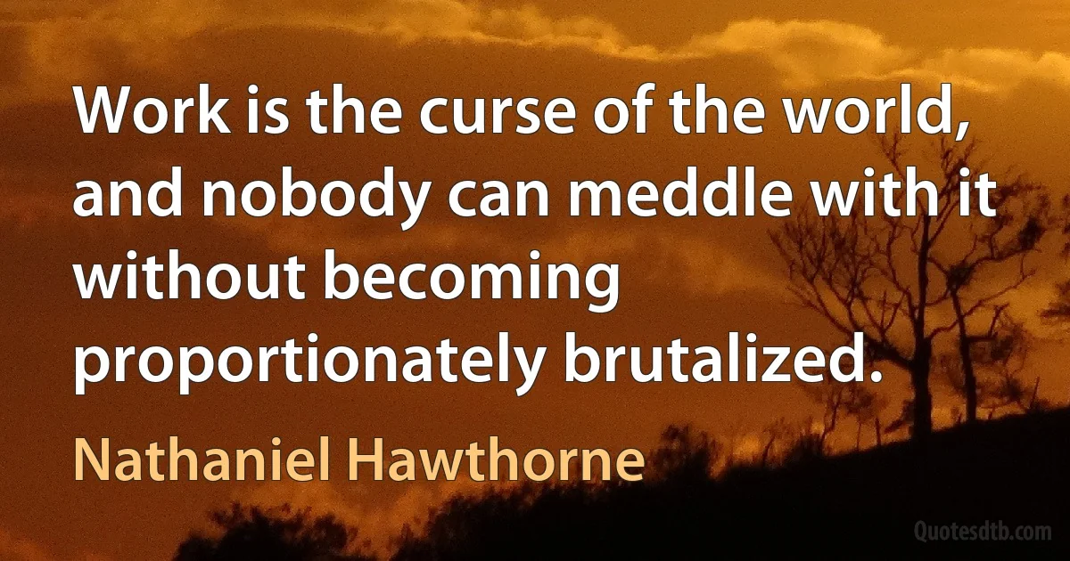 Work is the curse of the world, and nobody can meddle with it without becoming proportionately brutalized. (Nathaniel Hawthorne)