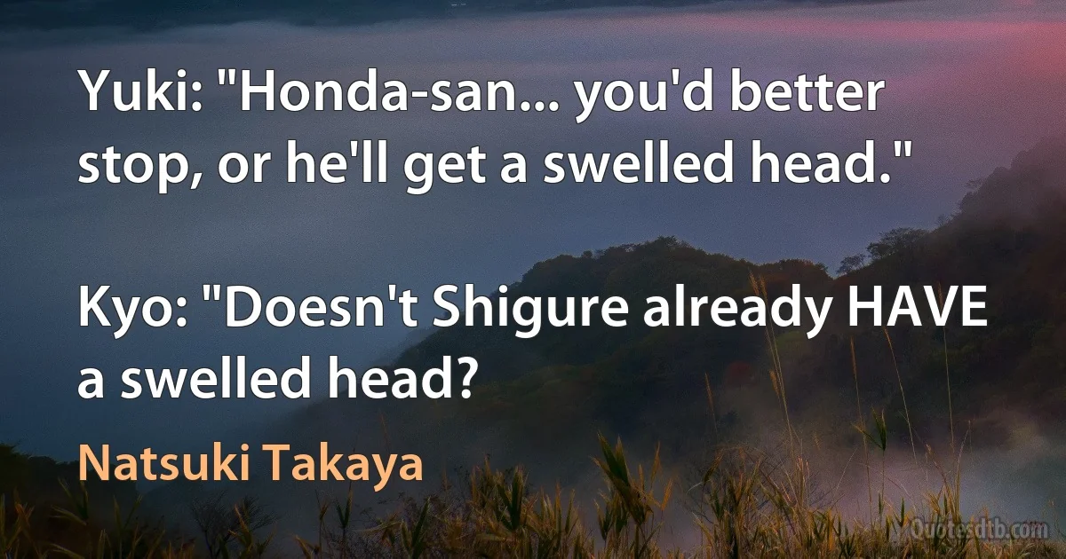 Yuki: "Honda-san... you'd better stop, or he'll get a swelled head."

Kyo: "Doesn't Shigure already HAVE a swelled head? (Natsuki Takaya)