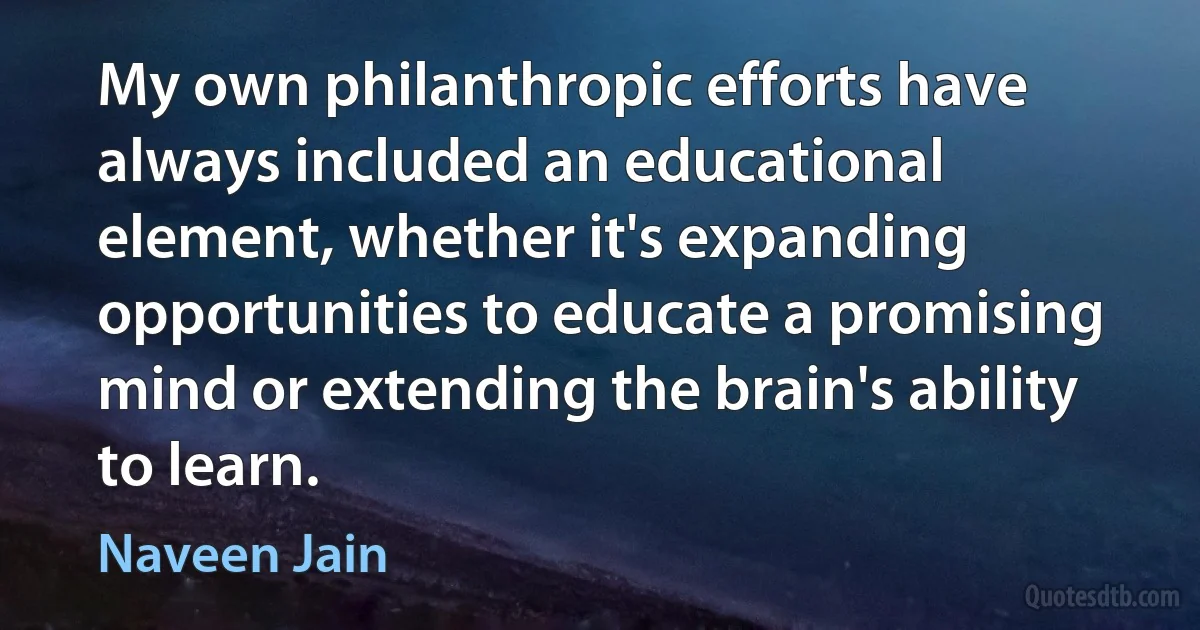 My own philanthropic efforts have always included an educational element, whether it's expanding opportunities to educate a promising mind or extending the brain's ability to learn. (Naveen Jain)