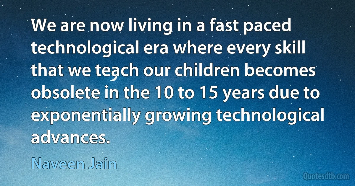 We are now living in a fast paced technological era where every skill that we teach our children becomes obsolete in the 10 to 15 years due to exponentially growing technological advances. (Naveen Jain)