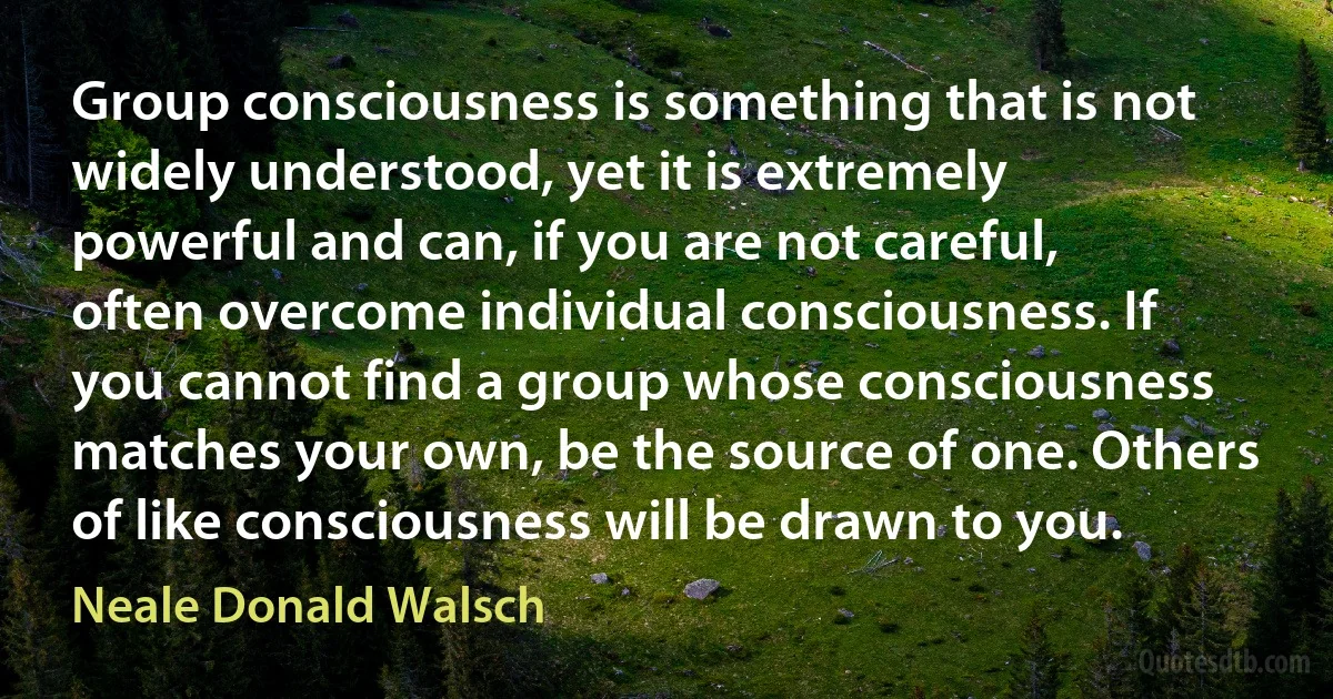 Group consciousness is something that is not widely understood, yet it is extremely powerful and can, if you are not careful, often overcome individual consciousness. If you cannot find a group whose consciousness matches your own, be the source of one. Others of like consciousness will be drawn to you. (Neale Donald Walsch)