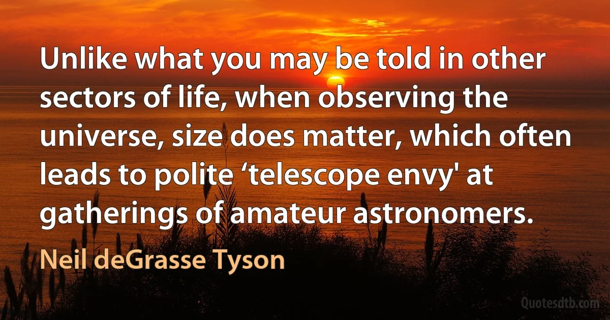 Unlike what you may be told in other sectors of life, when observing the universe, size does matter, which often leads to polite ‘telescope envy' at gatherings of amateur astronomers. (Neil deGrasse Tyson)