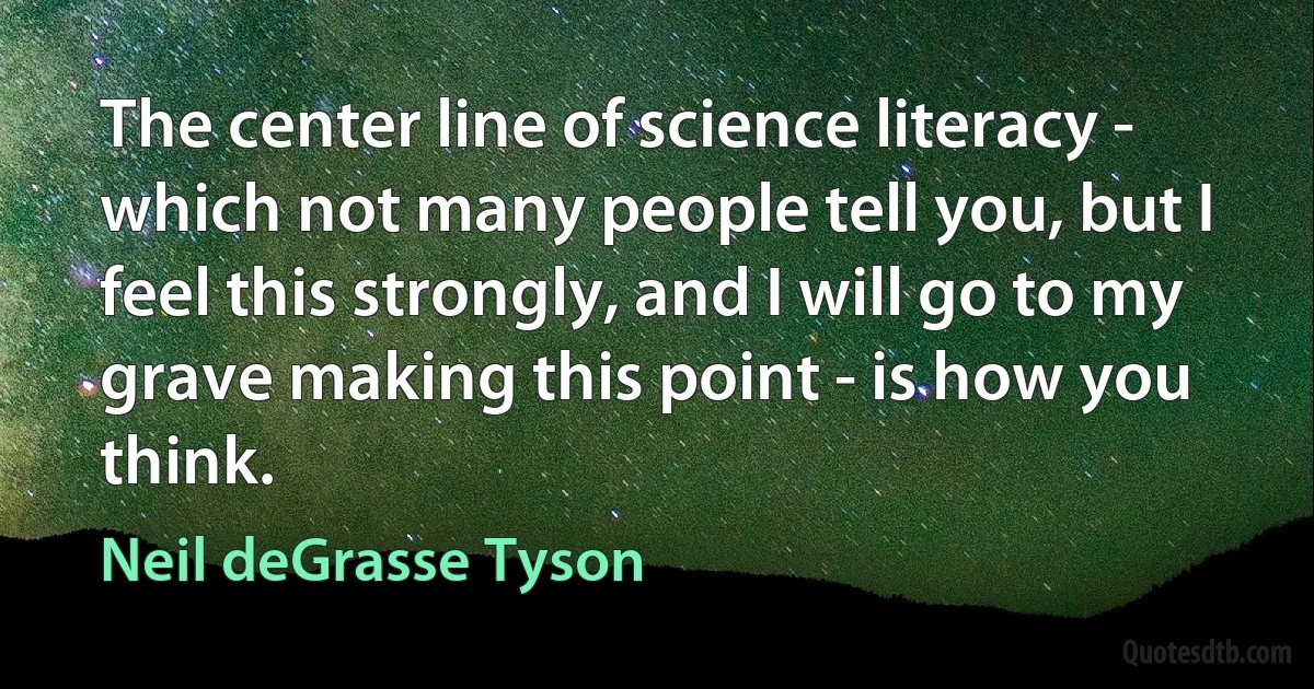 The center line of science literacy - which not many people tell you, but I feel this strongly, and I will go to my grave making this point - is how you think. (Neil deGrasse Tyson)