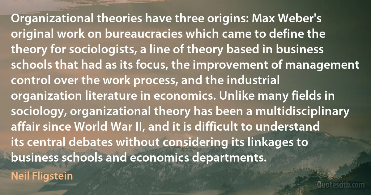 Organizational theories have three origins: Max Weber's original work on bureaucracies which came to define the theory for sociologists, a line of theory based in business schools that had as its focus, the improvement of management control over the work process, and the industrial organization literature in economics. Unlike many fields in sociology, organizational theory has been a multidisciplinary affair since World War II, and it is difficult to understand its central debates without considering its linkages to business schools and economics departments. (Neil Fligstein)