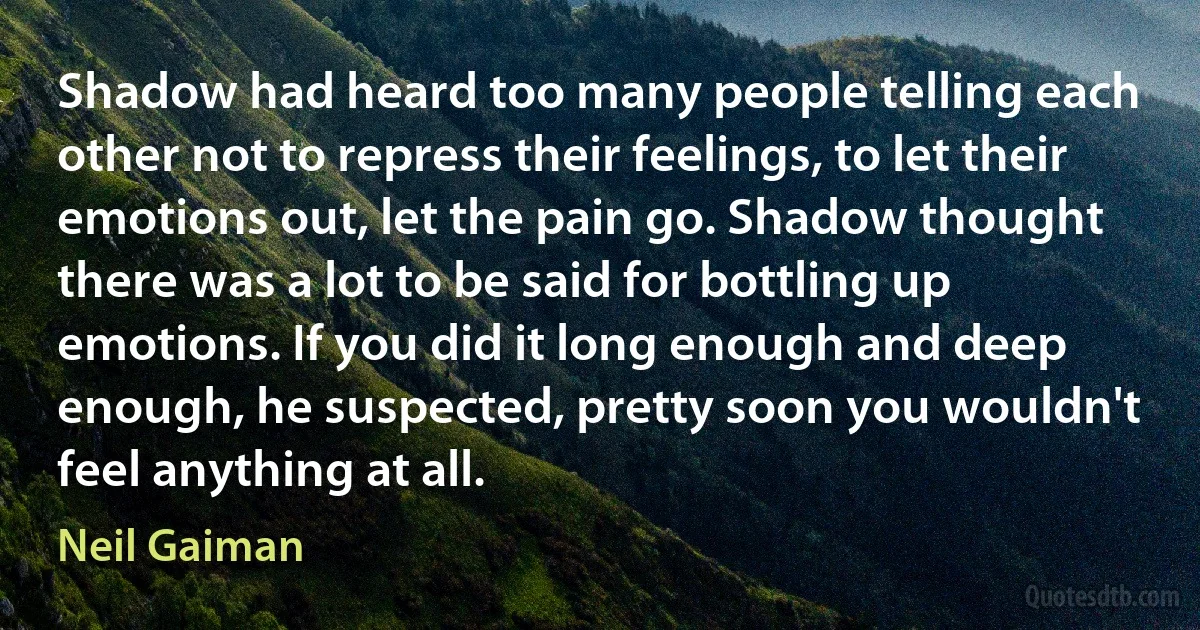 Shadow had heard too many people telling each other not to repress their feelings, to let their emotions out, let the pain go. Shadow thought there was a lot to be said for bottling up emotions. If you did it long enough and deep enough, he suspected, pretty soon you wouldn't feel anything at all. (Neil Gaiman)