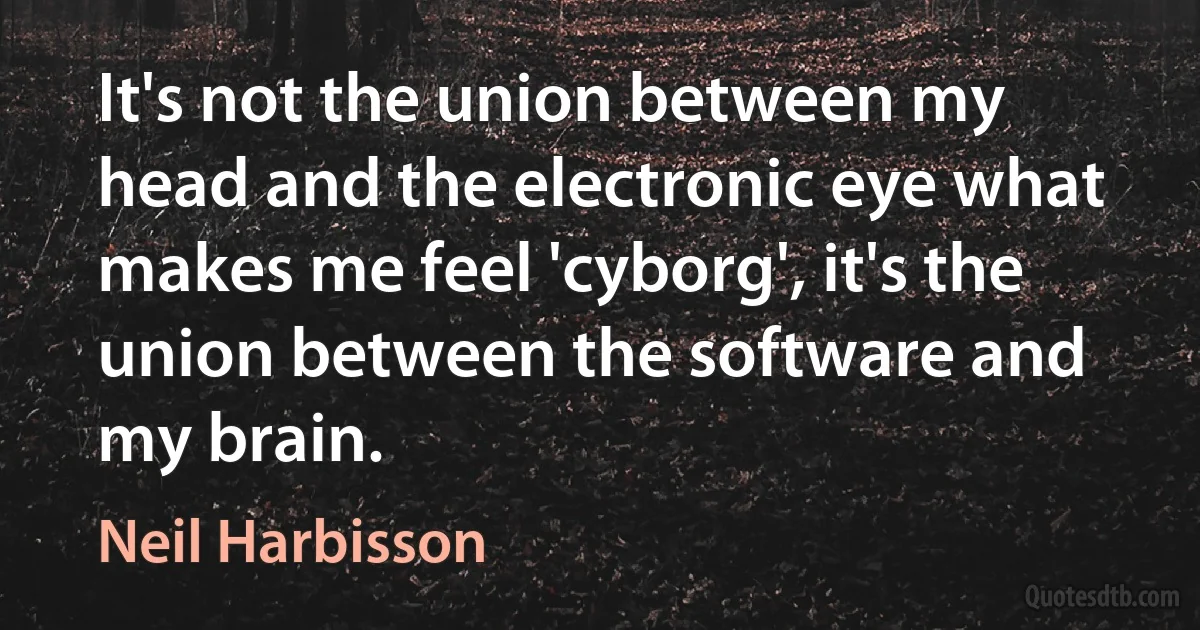 It's not the union between my head and the electronic eye what makes me feel 'cyborg', it's the union between the software and my brain. (Neil Harbisson)