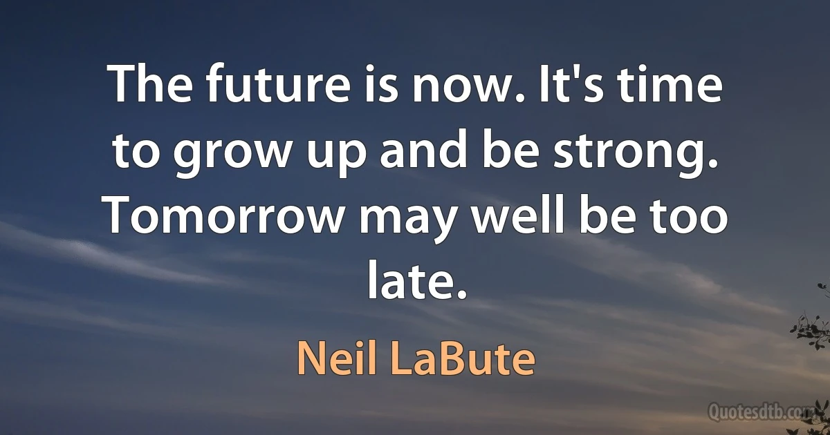 The future is now. It's time to grow up and be strong. Tomorrow may well be too late. (Neil LaBute)