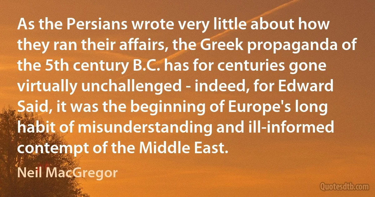 As the Persians wrote very little about how they ran their affairs, the Greek propaganda of the 5th century B.C. has for centuries gone virtually unchallenged - indeed, for Edward Said, it was the beginning of Europe's long habit of misunderstanding and ill-informed contempt of the Middle East. (Neil MacGregor)