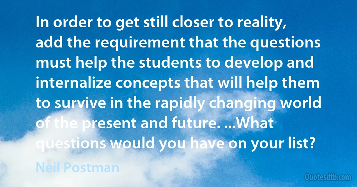 In order to get still closer to reality, add the requirement that the questions must help the students to develop and internalize concepts that will help them to survive in the rapidly changing world of the present and future. ...What questions would you have on your list? (Neil Postman)