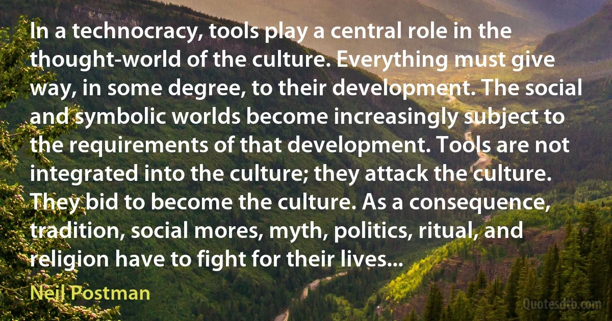 In a technocracy, tools play a central role in the thought-world of the culture. Everything must give way, in some degree, to their development. The social and symbolic worlds become increasingly subject to the requirements of that development. Tools are not integrated into the culture; they attack the culture. They bid to become the culture. As a consequence, tradition, social mores, myth, politics, ritual, and religion have to fight for their lives... (Neil Postman)