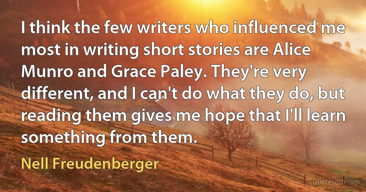 I think the few writers who influenced me most in writing short stories are Alice Munro and Grace Paley. They're very different, and I can't do what they do, but reading them gives me hope that I'll learn something from them. (Nell Freudenberger)