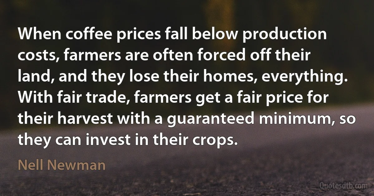 When coffee prices fall below production costs, farmers are often forced off their land, and they lose their homes, everything. With fair trade, farmers get a fair price for their harvest with a guaranteed minimum, so they can invest in their crops. (Nell Newman)