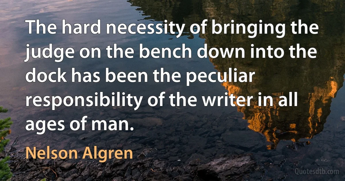 The hard necessity of bringing the judge on the bench down into the dock has been the peculiar responsibility of the writer in all ages of man. (Nelson Algren)