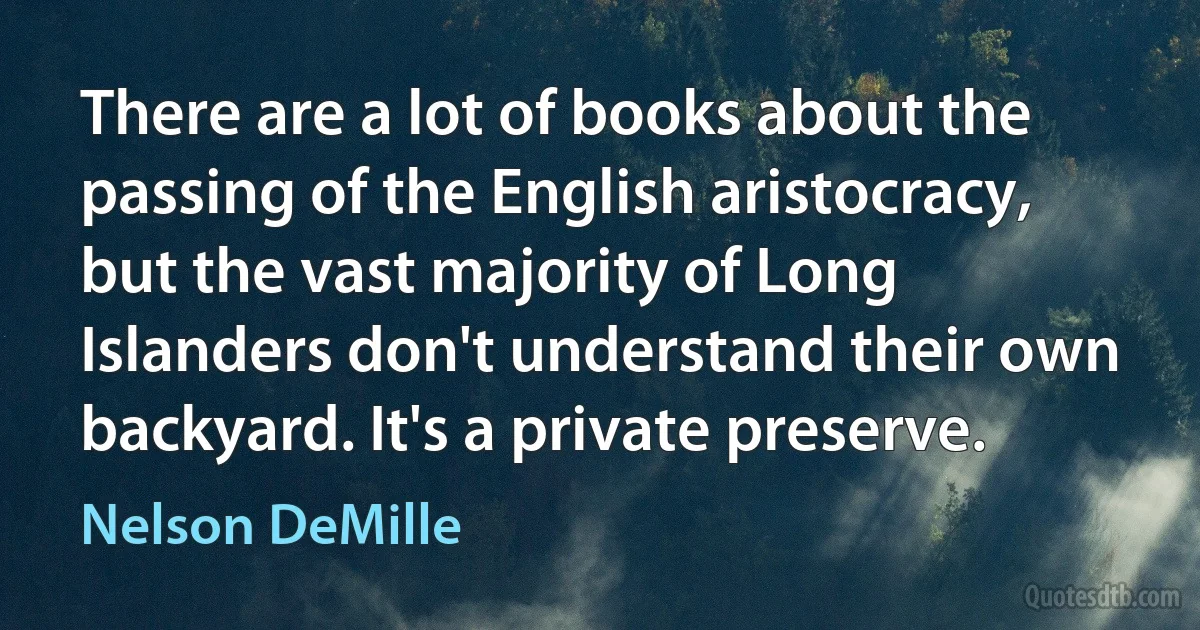 There are a lot of books about the passing of the English aristocracy, but the vast majority of Long Islanders don't understand their own backyard. It's a private preserve. (Nelson DeMille)