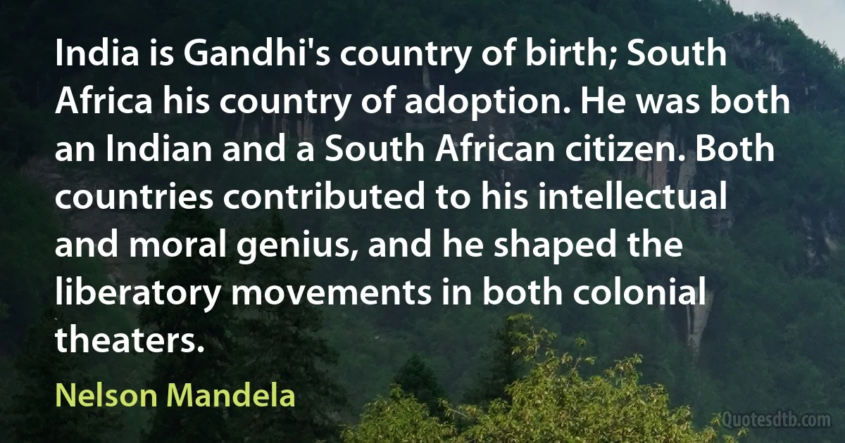 India is Gandhi's country of birth; South Africa his country of adoption. He was both an Indian and a South African citizen. Both countries contributed to his intellectual and moral genius, and he shaped the liberatory movements in both colonial theaters. (Nelson Mandela)