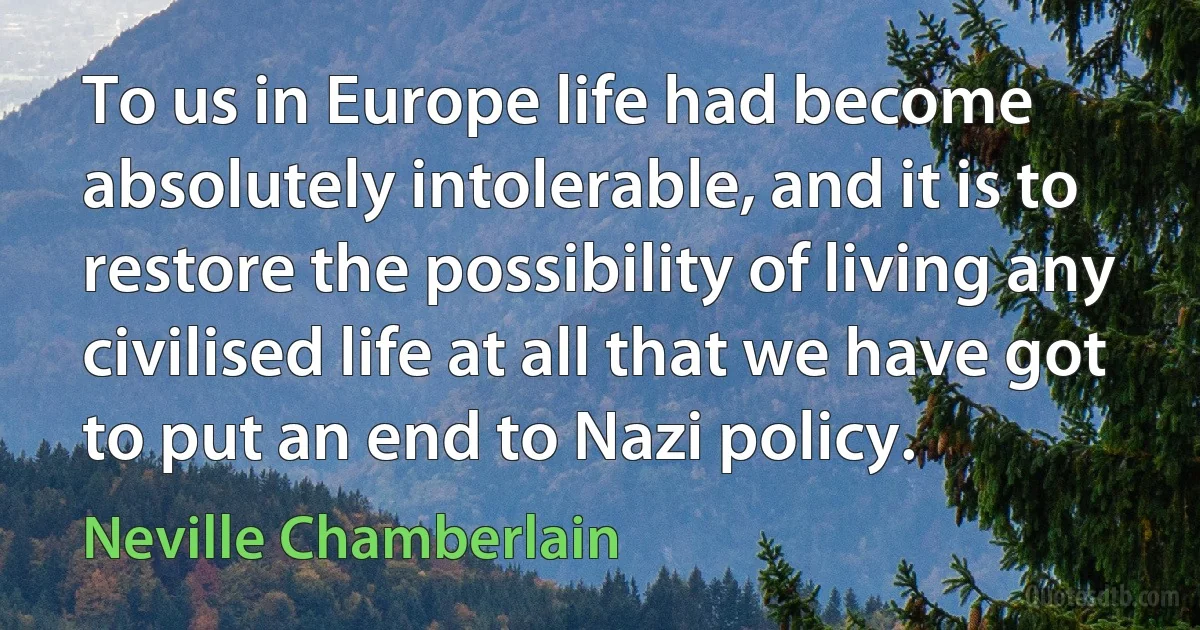 To us in Europe life had become absolutely intolerable, and it is to restore the possibility of living any civilised life at all that we have got to put an end to Nazi policy. (Neville Chamberlain)