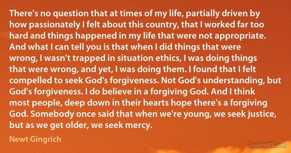 There's no question that at times of my life, partially driven by how passionately I felt about this country, that I worked far too hard and things happened in my life that were not appropriate. And what I can tell you is that when I did things that were wrong, I wasn't trapped in situation ethics, I was doing things that were wrong, and yet, I was doing them. I found that I felt compelled to seek God's forgiveness. Not God's understanding, but God's forgiveness. I do believe in a forgiving God. And I think most people, deep down in their hearts hope there's a forgiving God. Somebody once said that when we're young, we seek justice, but as we get older, we seek mercy. (Newt Gingrich)