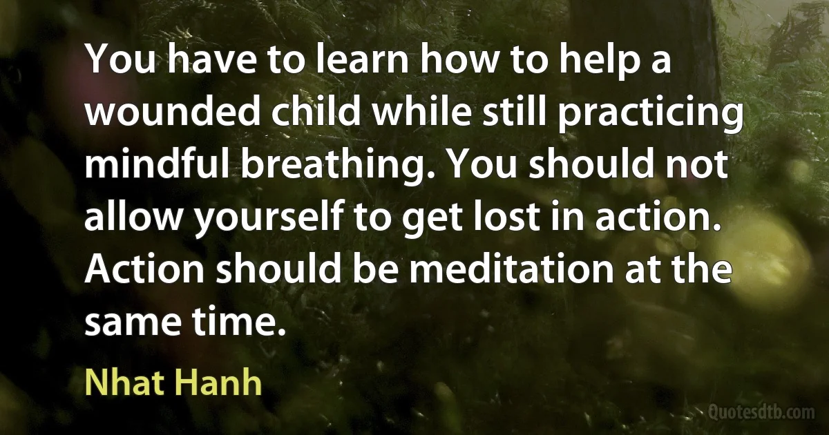 You have to learn how to help a wounded child while still practicing mindful breathing. You should not allow yourself to get lost in action. Action should be meditation at the same time. (Nhat Hanh)