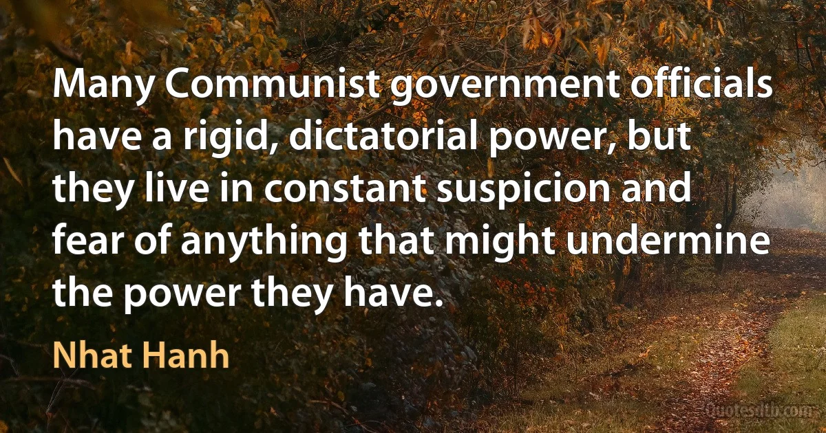 Many Communist government officials have a rigid, dictatorial power, but they live in constant suspicion and fear of anything that might undermine the power they have. (Nhat Hanh)