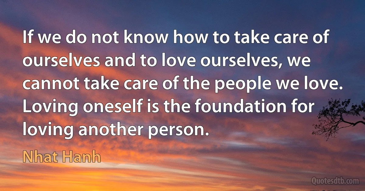 If we do not know how to take care of ourselves and to love ourselves, we cannot take care of the people we love. Loving oneself is the foundation for loving another person. (Nhat Hanh)