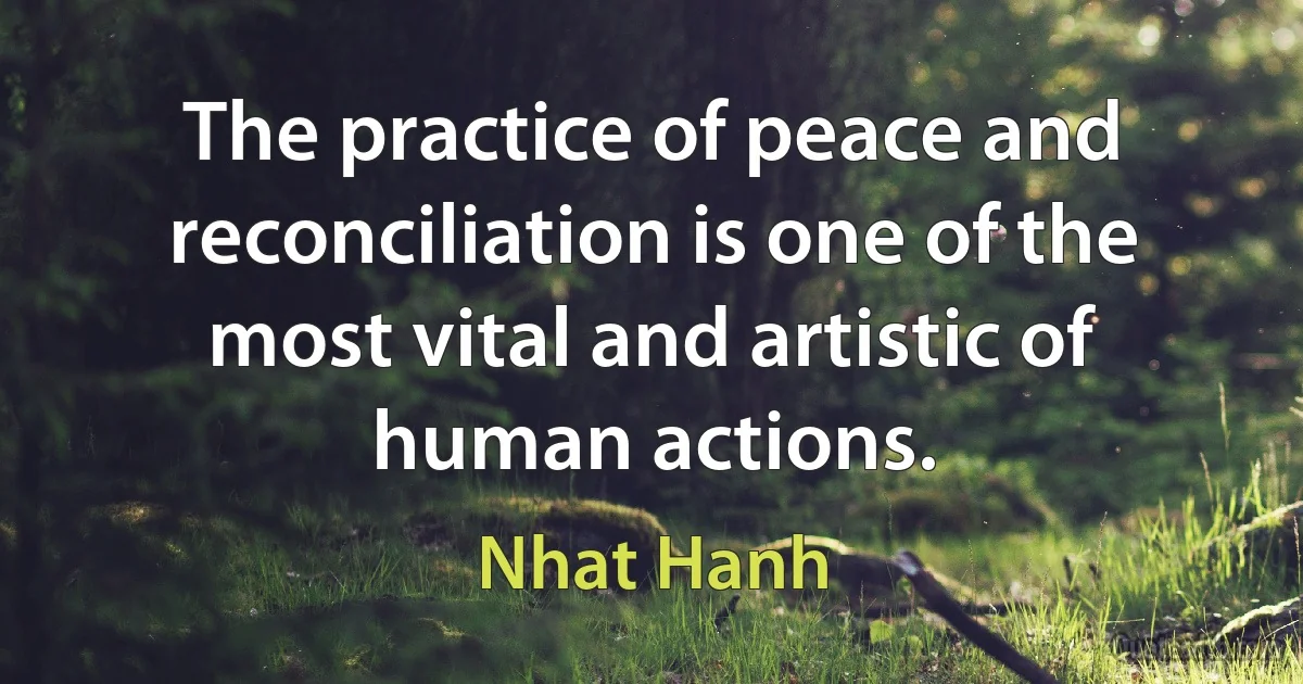 The practice of peace and reconciliation is one of the most vital and artistic of human actions. (Nhat Hanh)