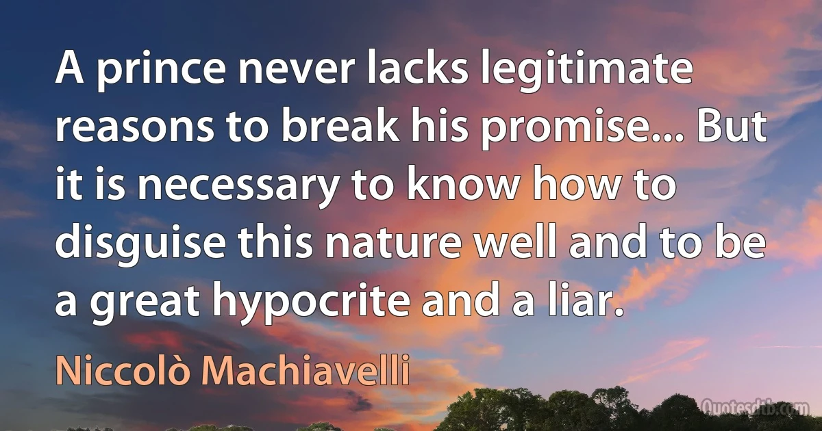 A prince never lacks legitimate reasons to break his promise... But it is necessary to know how to disguise this nature well and to be a great hypocrite and a liar. (Niccolò Machiavelli)