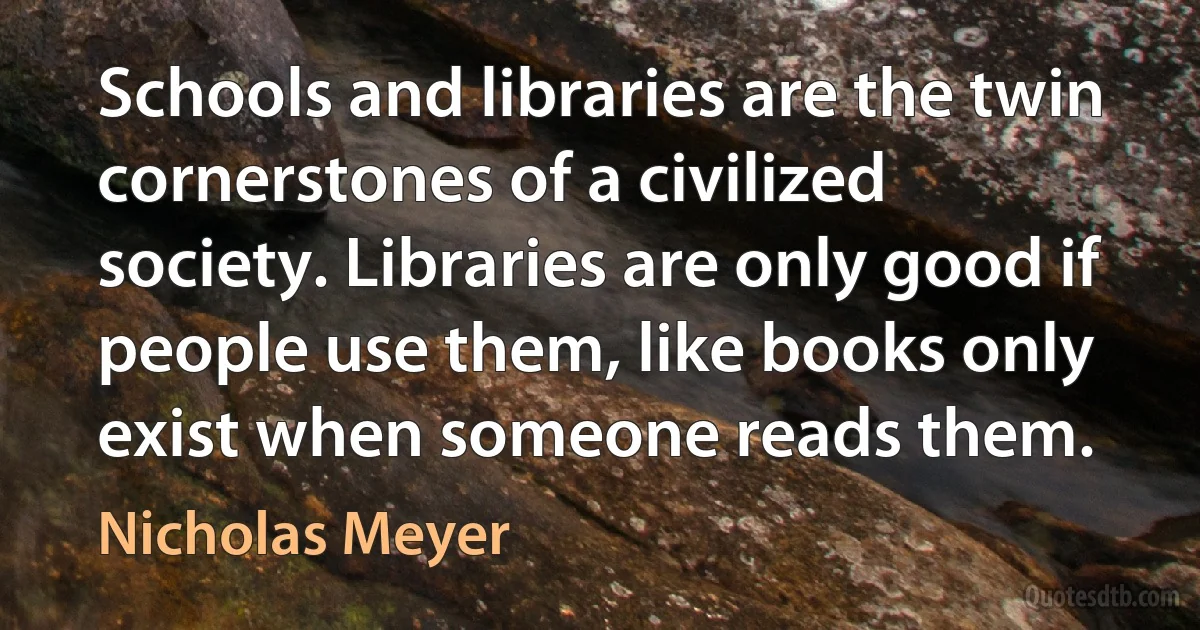 Schools and libraries are the twin cornerstones of a civilized society. Libraries are only good if people use them, like books only exist when someone reads them. (Nicholas Meyer)