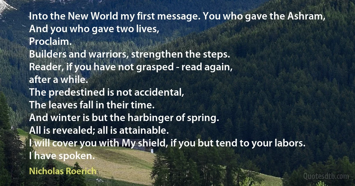 Into the New World my first message. You who gave the Ashram,
And you who gave two lives,
Proclaim.
Builders and warriors, strengthen the steps.
Reader, if you have not grasped - read again,
after a while.
The predestined is not accidental,
The leaves fall in their time.
And winter is but the harbinger of spring.
All is revealed; all is attainable.
I will cover you with My shield, if you but tend to your labors.
I have spoken. (Nicholas Roerich)