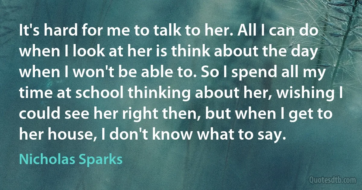 It's hard for me to talk to her. All I can do when I look at her is think about the day when I won't be able to. So I spend all my time at school thinking about her, wishing I could see her right then, but when I get to her house, I don't know what to say. (Nicholas Sparks)