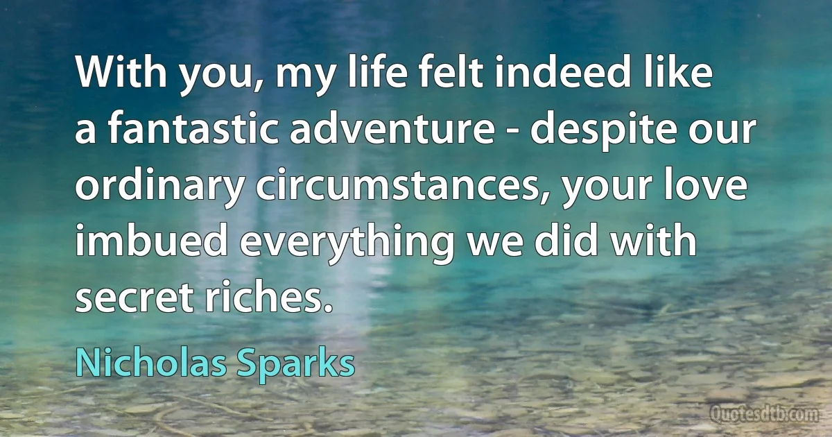 With you, my life felt indeed like a fantastic adventure - despite our ordinary circumstances, your love imbued everything we did with secret riches. (Nicholas Sparks)